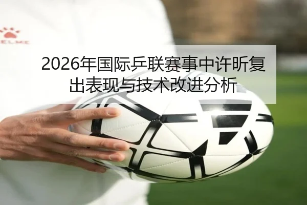 2026年国际乒联赛事中许昕复出表现与技术改进分析