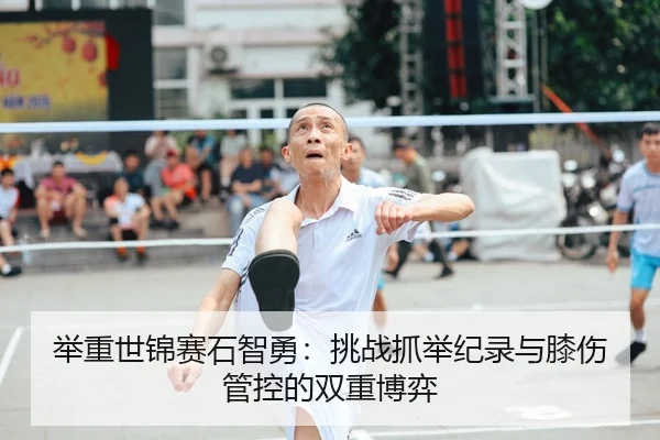 举重世锦赛石智勇：挑战抓举纪录与膝伤管控的双重博弈